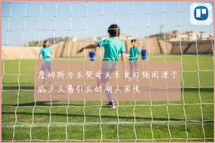詹姆斯与东契奇关系良好隔阂源于威少交易引发的湖人困境