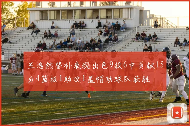 王浩然替补表现出色9投6中贡献15分4篮板1助攻1盖帽助球队获胜