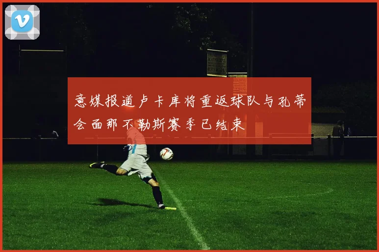 意媒报道卢卡库将重返球队与孔蒂会面那不勒斯赛季已结束
