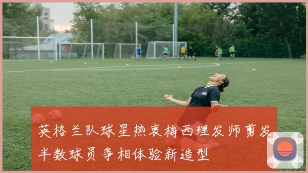 英格兰队球星热衷梅西理发师剪发半数球员争相体验新造型