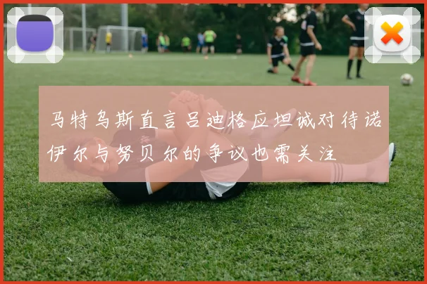 马特乌斯直言吕迪格应坦诚对待诺伊尔与努贝尔的争议也需关注