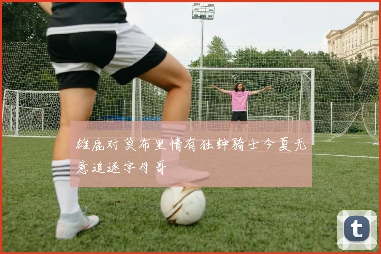 雄鹿对莫布里情有独钟骑士今夏无意追逐字母哥