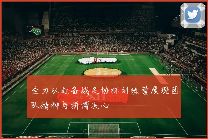 全力以赴备战足协杯训练营展现团队精神与拼搏决心