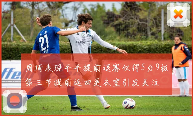 周琦表现平平提前退赛仅得5分9板第三节提前返回更衣室引发关注