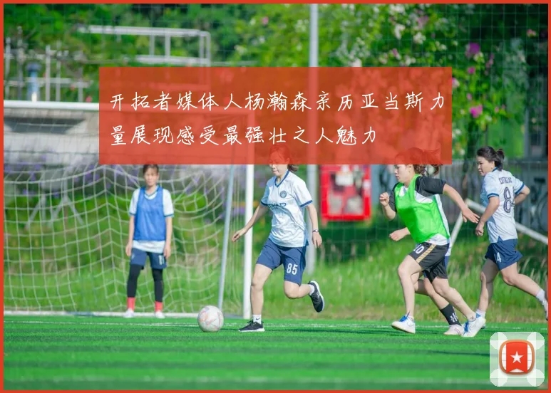 开拓者媒体人杨瀚森亲历亚当斯力量展现感受最强壮之人魅力